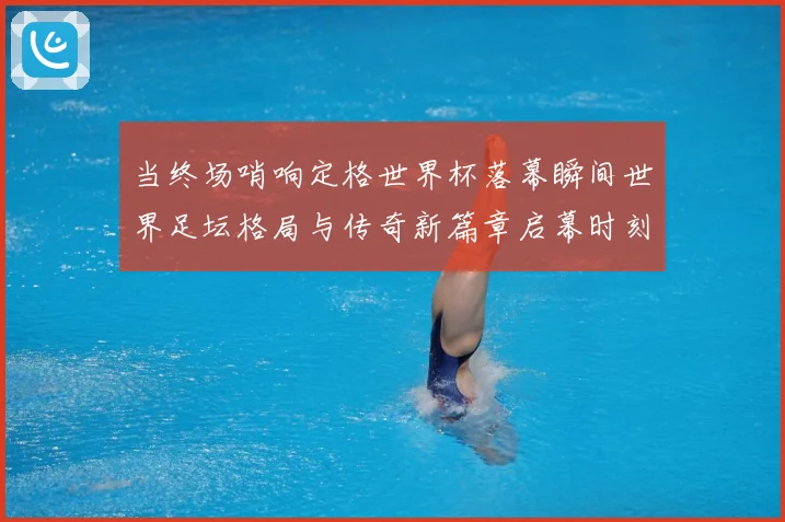 当终场哨响定格世界杯落幕瞬间世界足坛格局与传奇新篇章启幕时刻数据研判