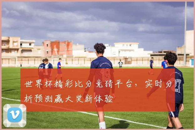 世界杯精彩比分竞猜平台，实时分析预测赢大奖新体验