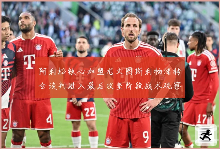 阿利松铁心加盟尤文图斯利物浦转会谈判进入最后攻坚阶段战术观察