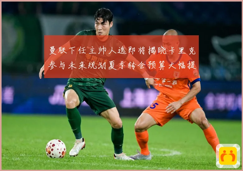 曼联下任主帅人选即将揭晓卡里克参与未来规划夏季转会预算大幅提战术观察