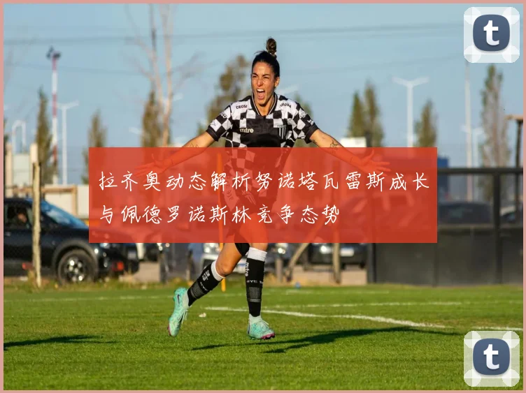 拉齐奥动态解析努诺塔瓦雷斯成长与佩德罗诺斯林竞争态势