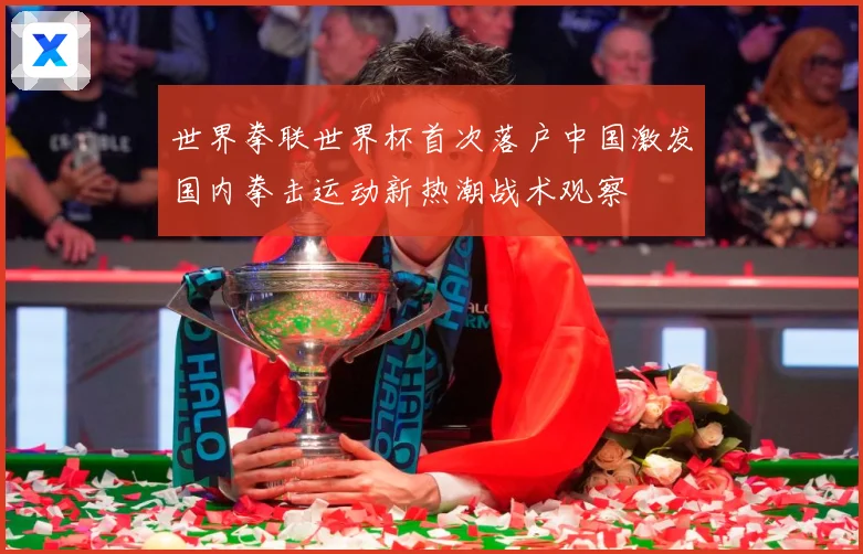 世界拳联世界杯首次落户中国激发国内拳击运动新热潮战术观察