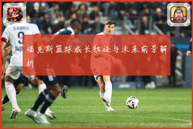 福克斯篮球成长轨迹与未来前景解析