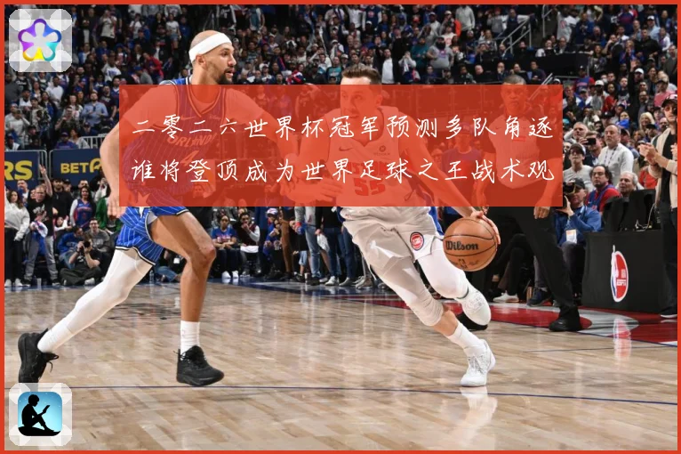 二零二六世界杯冠军预测多队角逐谁将登顶成为世界足球之王战术观察