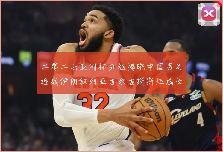 二零二七亚洲杯分组揭晓中国男足迎战伊朗叙利亚吉尔吉斯斯坦成长观察