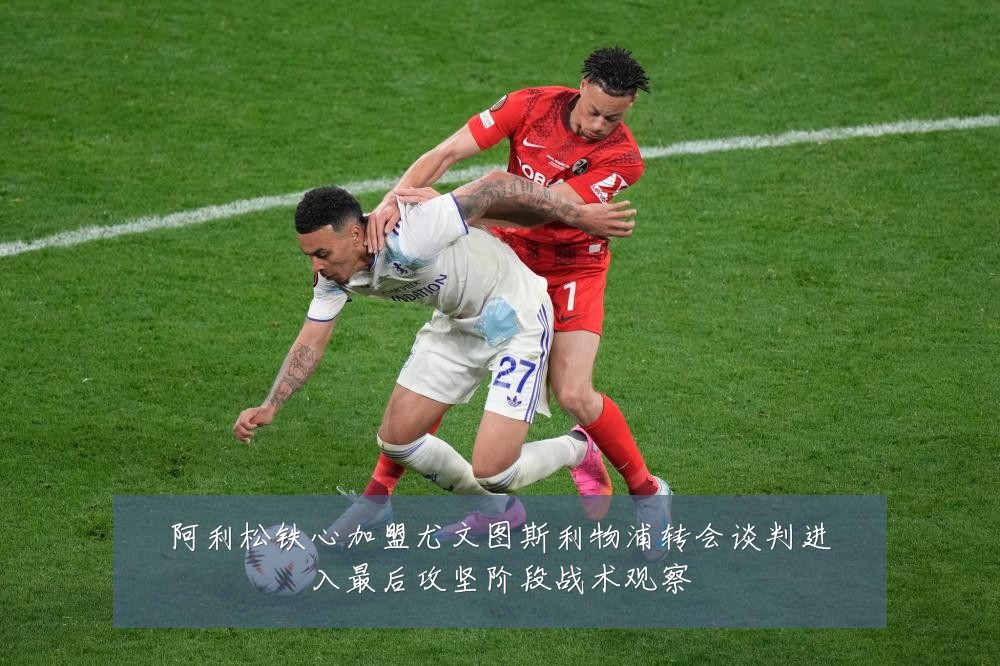 阿利松铁心加盟尤文图斯利物浦转会谈判进入最后攻坚阶段战术观察
