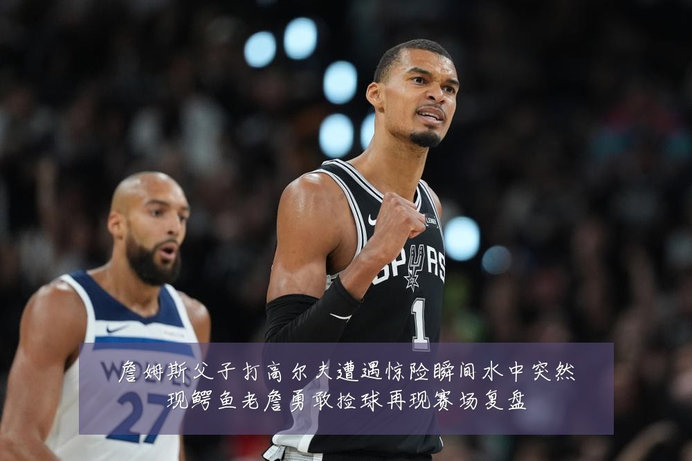 詹姆斯父子打高尔夫遭遇惊险瞬间水中突然现鳄鱼老詹勇敢捡球再现赛场复盘