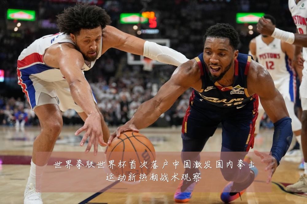 世界拳联世界杯首次落户中国激发国内拳击运动新热潮战术观察